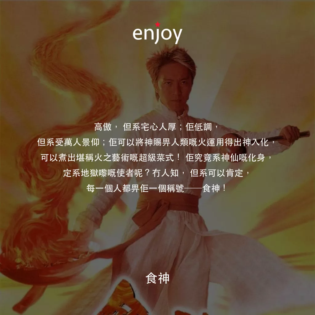 食神電影對白：高傲，但系宅心人厚；佢低調，但系受萬人景仰；佢可以將神賜畀人類嘅火運用得出神入化，可以煮出堪稱火之藝術嘅超級菜式！佢究竟系神仙嘅化身，定系地獄嚟嘅使者呢？冇人知，