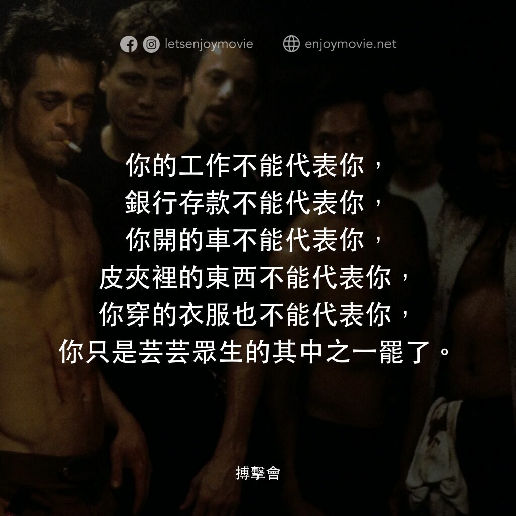 鬥陣俱樂部電影對白：你的工作不能代表你，銀行存款不能代表你，你開的車不能代表你，皮夾裡的東西不能代表你，你穿的衣服也不能代表你，你只是芸芸眾生的其中之一罷了。