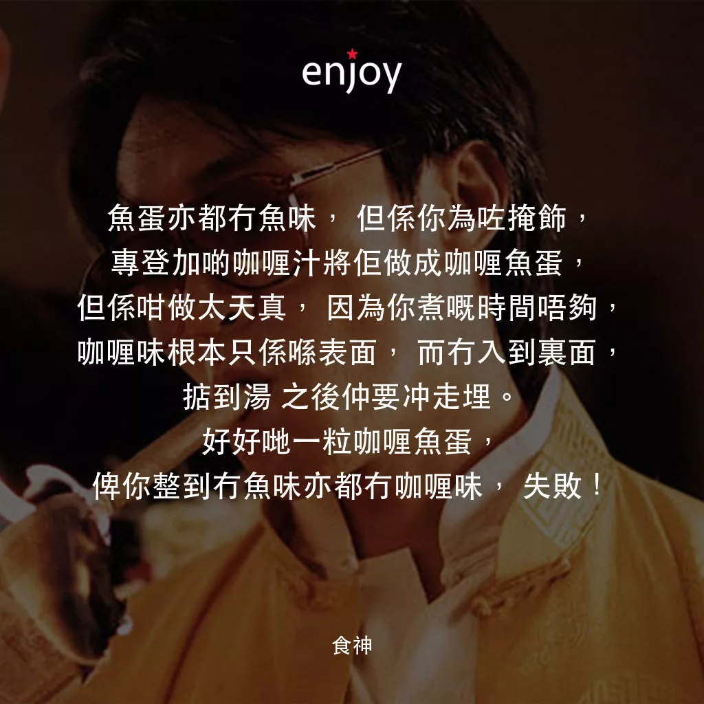 食神電影對白：魚蛋亦都冇魚味，但係你為咗掩飾，專登加啲咖喱汁將佢做成咖喱魚蛋，但係咁做太天真，因為你煮嘅時間唔夠，咖喱味根本只係喺表面，而冇入到裏面，掂到湯 之後仲要冲走埋。好