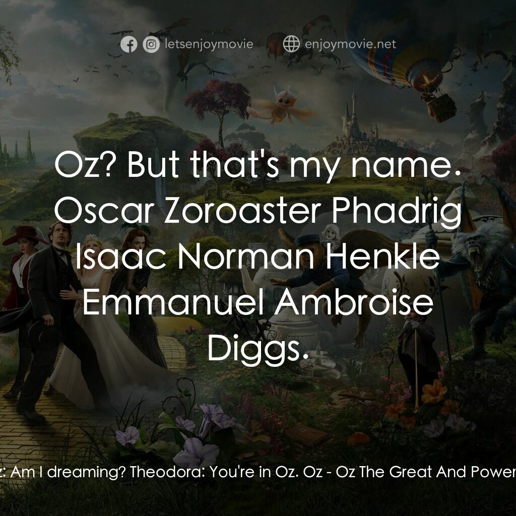 魔境仙踪電影對白：Oz:  Am I dreaming? Theodora:  You're in Oz. Oz:  Oz? But that's my name. Oscar Z