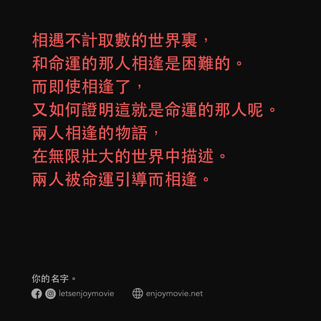 你的名字。電影對白：相遇不計取數的世界裏，和命運的那人相逢是困難的。而即使相逢了，又如何證明這就是命運的那人呢。兩人相逢的物語，在無限壯大的世界中描述。兩人被命運引導而相逢。