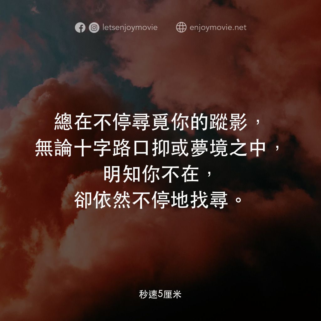 秒速 5 公分 (動畫)電影對白：總在不停尋覓你的蹤影，無論十字路口抑或夢境之中，明知你不在，卻依然不停地找尋。