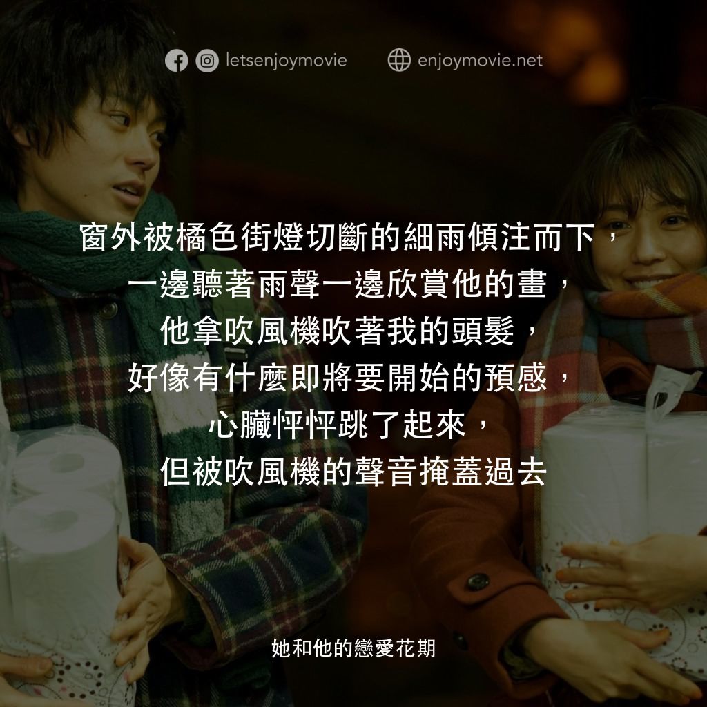 她和他的戀愛花期電影對白：窗外被橘色街燈切斷的細雨傾注而下，一邊聽著雨聲一邊欣賞他的畫，他拿吹風機吹著我的頭髮，好像有什麼即將要開始的預感，心臟怦怦跳了起來，但被吹風機的聲音掩蓋過去