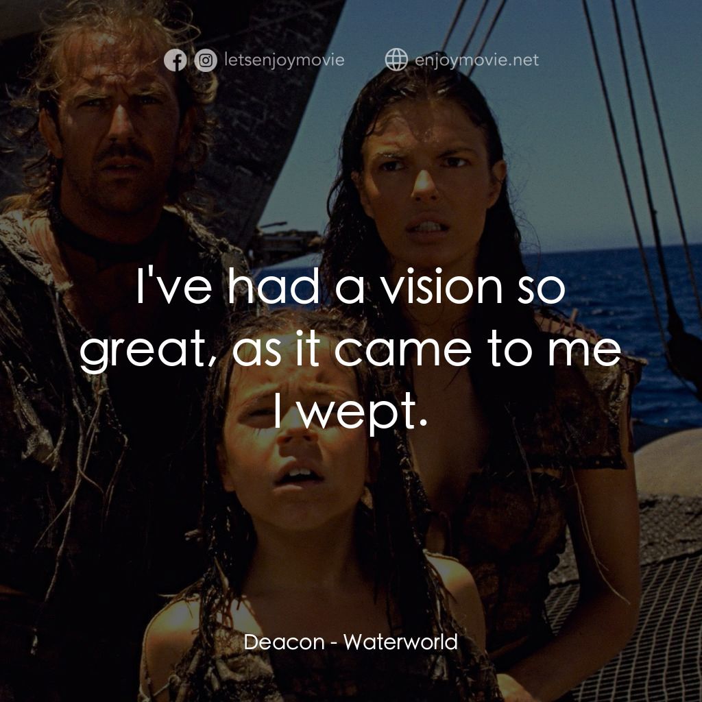 水世界電影對白：Deacon: I've had a vision so great, as it came to me I wept.