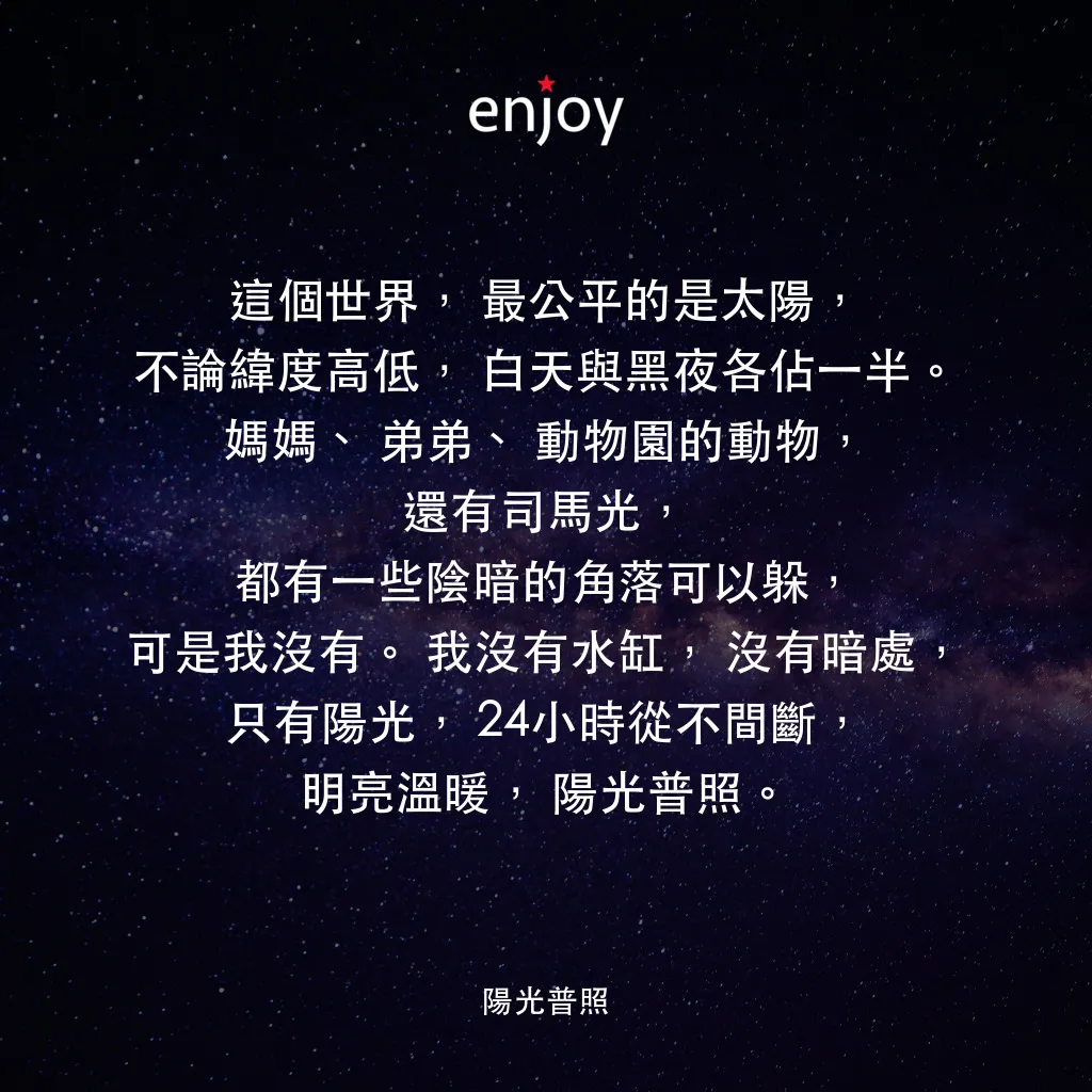 陽光普照電影對白：這個世界，最公平的是太陽，不論緯度高低，白天與黑夜各佔一半。媽媽、弟弟、動物園的動物，還有司馬光，都有一些陰暗的角落可以躲，可是我沒有。我沒有水缸，沒有暗處，只有