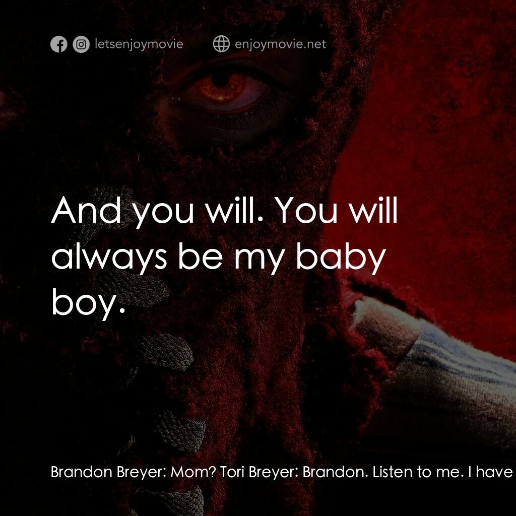 靈異乍現電影對白：Brandon Breyer:  Mom? Tori Breyer:  Brandon. Listen to me. I have never stopped l