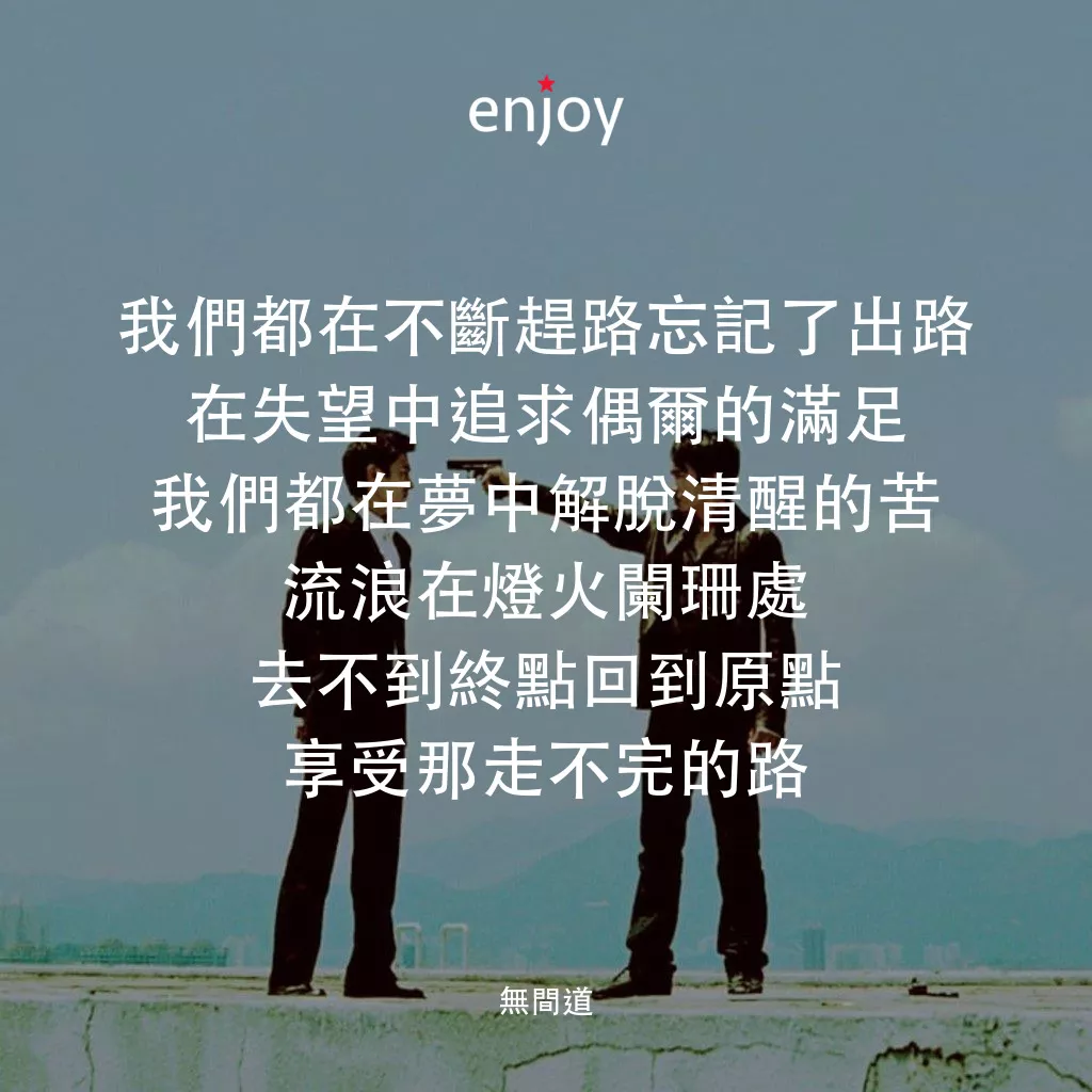 無間道電影對白：我們都在不斷趕路忘記了出路
在失望中追求偶爾的滿足
我們都在夢中解脫清醒的苦
流浪在燈火闌珊處
去不到終點回到原點
享受那走不完的路