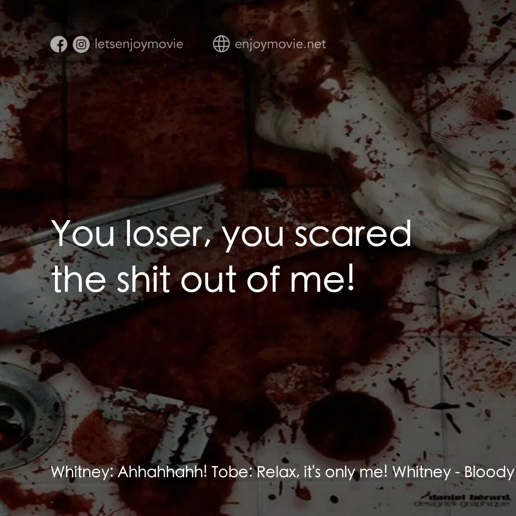 Bloody Murder電影對白：Whitney:  Ahhahhahh! Tobe:  Relax, it's only me! Whitney:  You loser, you scared 