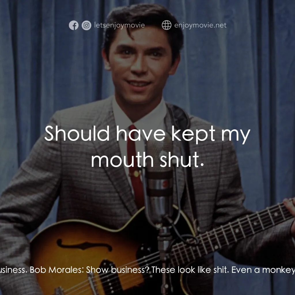 歌手正傳電影對白：Ritchie Valens:  What's going on? Connie Valenzuela:  Show business, Mijo. Show b