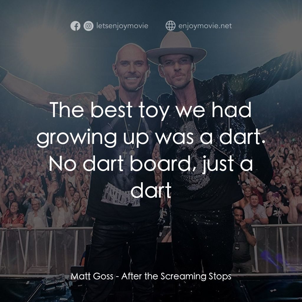 After the Screaming Stops電影對白：Matt Goss: The best toy we had growing up was a dart. No dart board, just a dart