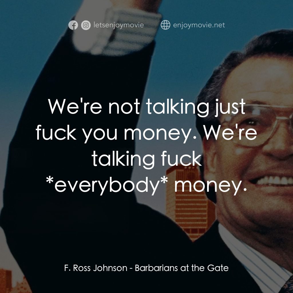 門口的野蠻人經典對白：F. Ross Johnson: We're not talking just fuck you money. We're talking fuck *everybody* money.
