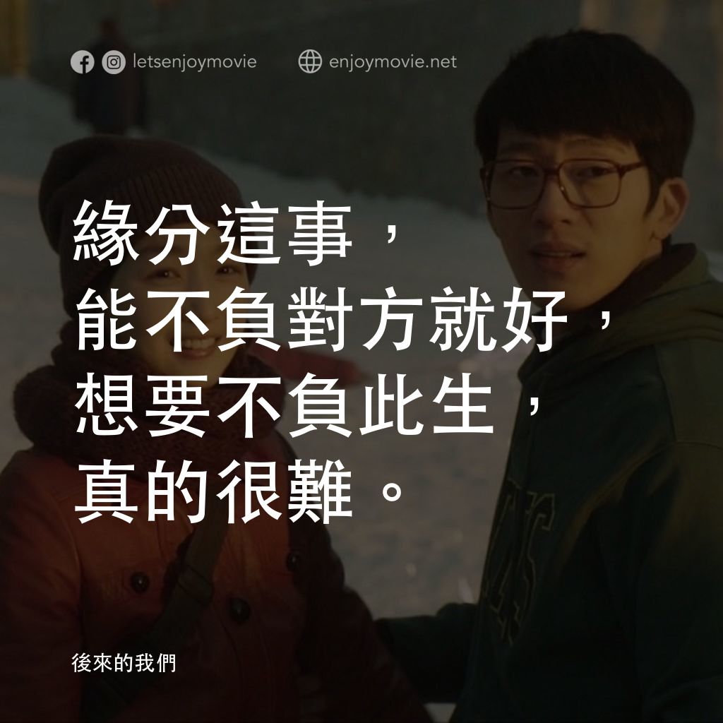 後來的我們電影對白：緣分這事，能不負對方就好，想要不負此生，真的很難。
