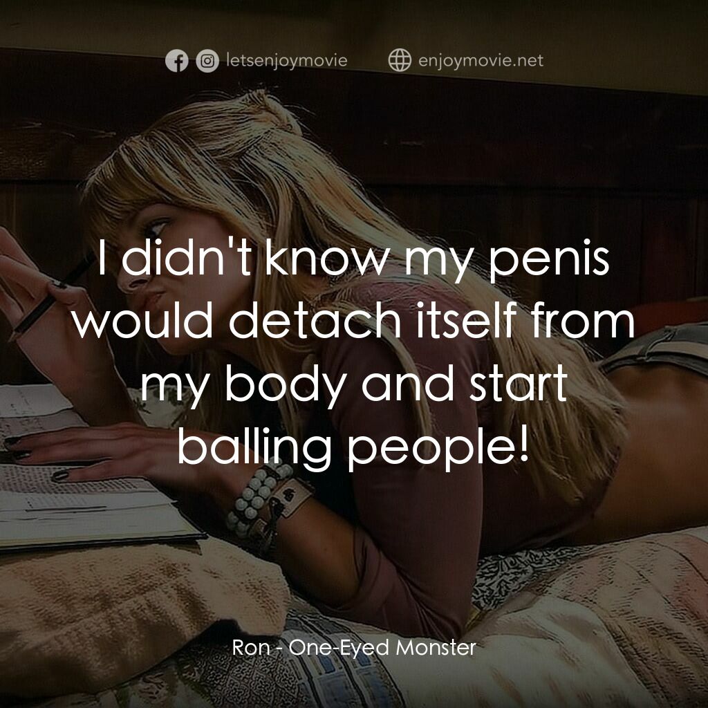 One-Eyed Monster電影對白：Ron:  I didn't know my penis would detach itself from my body and start balling p
