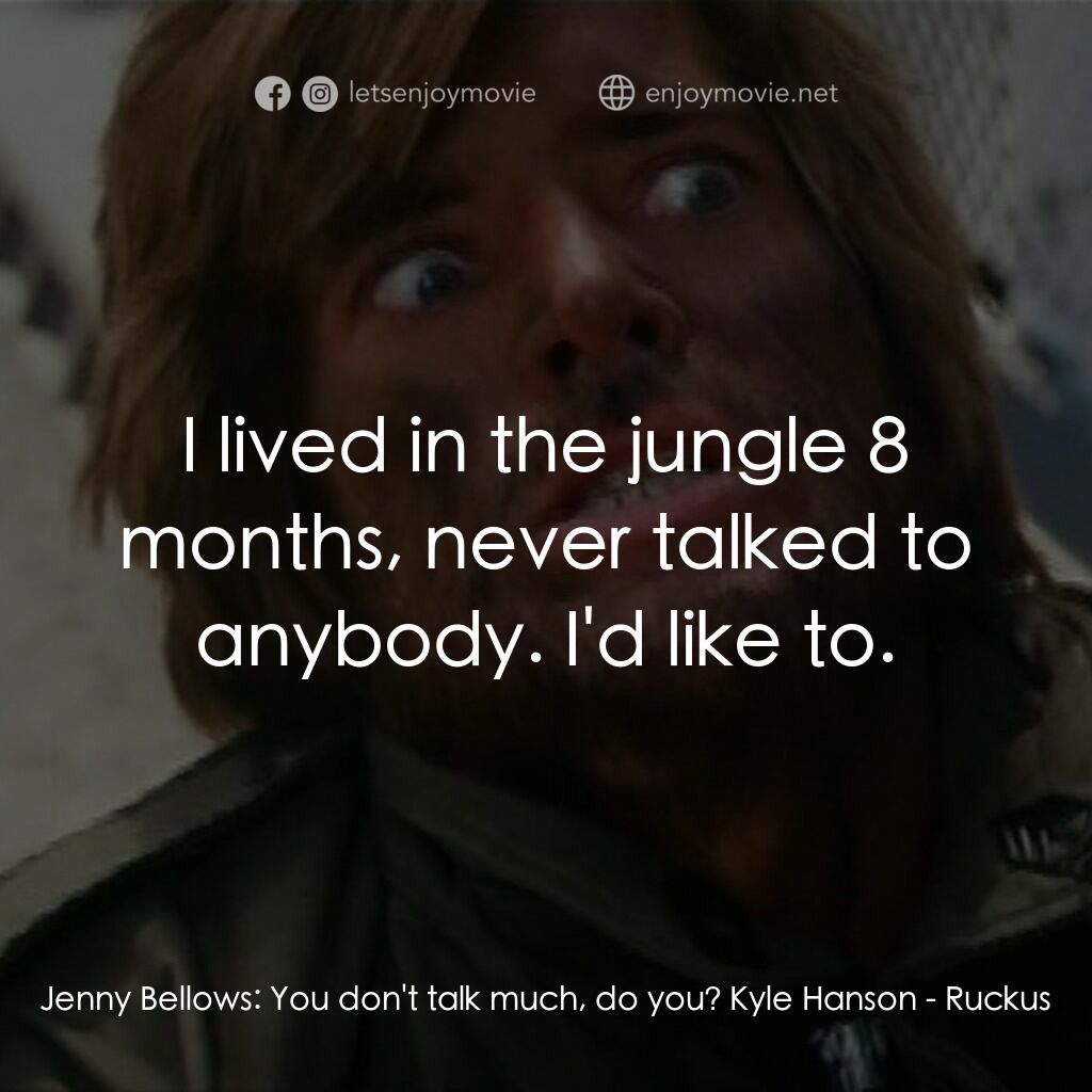 Ruckus電影對白：Jenny Bellows:  You don't talk much, do you? Kyle Hanson:  I lived in the jungle 