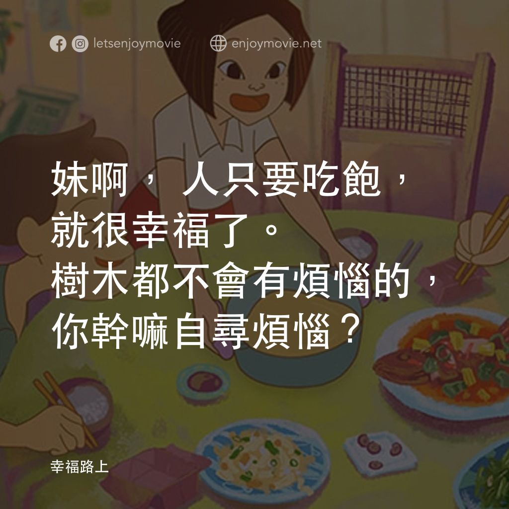 幸福路上電影對白：妹啊，人只要吃飽，就很幸福了。樹木都不會有煩惱的，你幹嘛自尋煩惱？