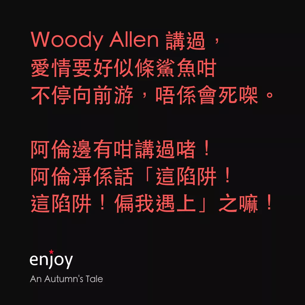 秋天的童話電影對白：Ｗoody Allen 講過，
愛情要好似條鯊魚咁
不停向前游，唔係會死㗎。

阿倫邊有咁講過啫！
阿倫凈係話「這陷阱！
這陷阱！偏我遇上」之嘛！
