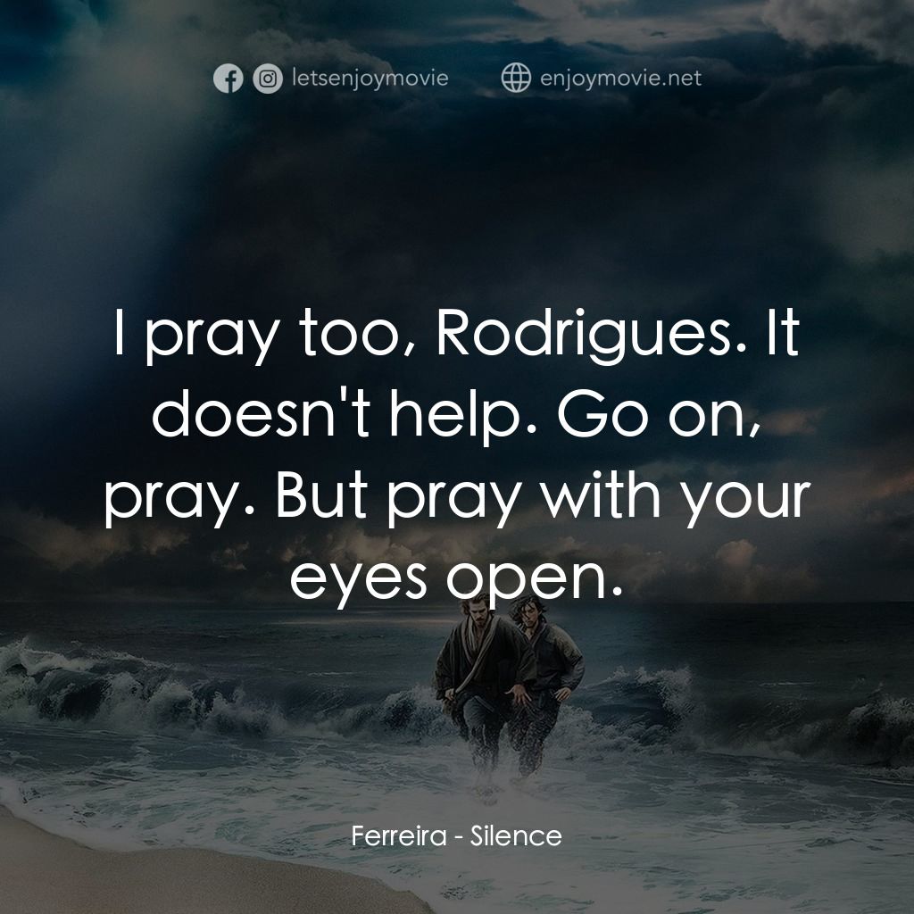 沉默電影對白：Ferreira: I pray too, Rodrigues. It doesn't help. Go on, pray. But pray with your