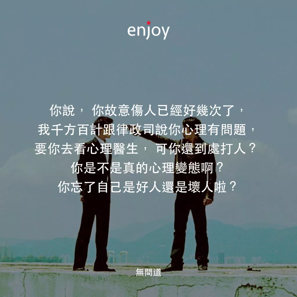 無間道電影對白：你說，你故意傷人已經好幾次了，我千方百計跟律政司說你心理有問題，要你去看心理醫生，可你還到處打人? 你是不是真的心理變態啊?你忘了自己是好人還是壞人啦?