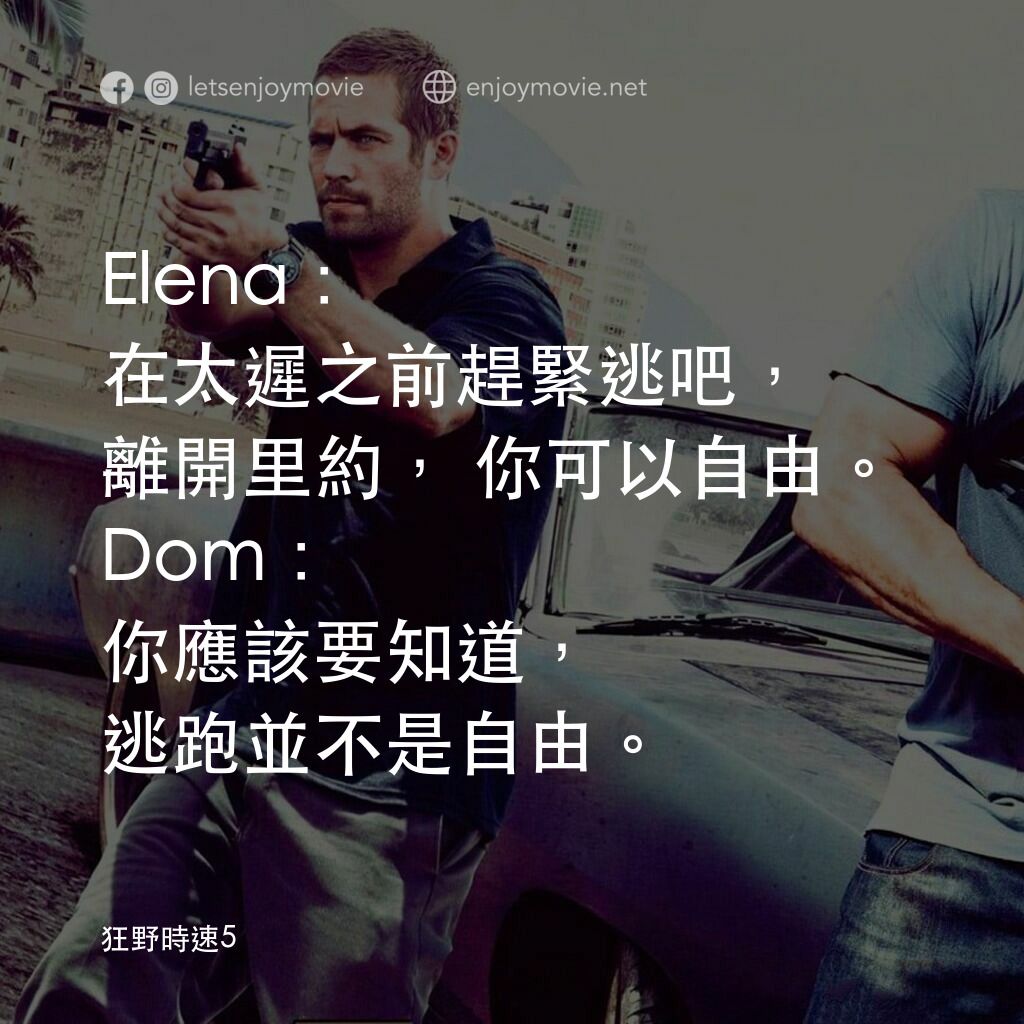 狂野時速5電影對白：Elena: 在太遲之前趕緊逃吧，離開里約，你可以自由。
Dom: 你應該要知道，逃跑並不是自由。