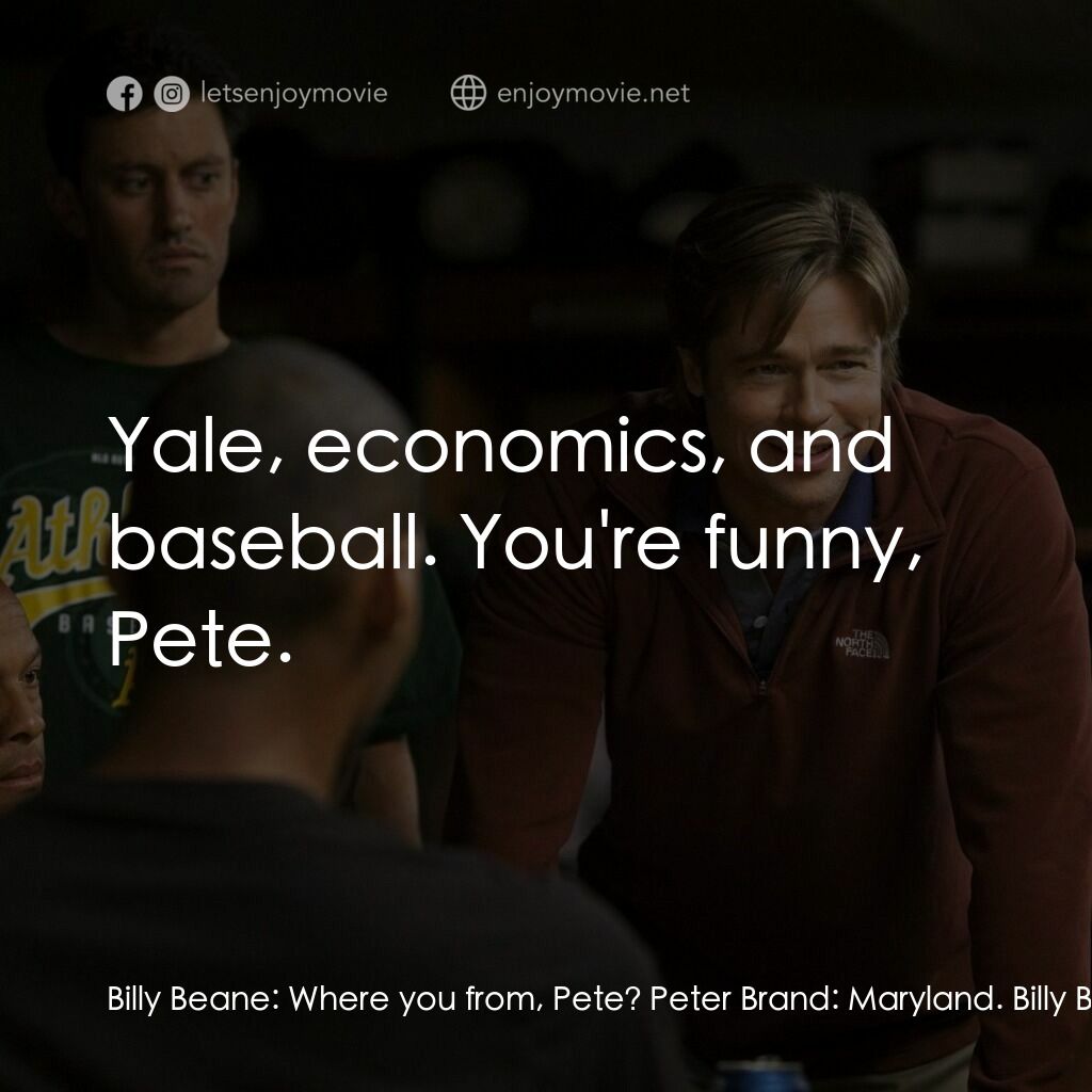 魔球電影對白：Billy Beane:  Where you from, Pete? Peter Brand:  Maryland. Billy Beane:  Where'd