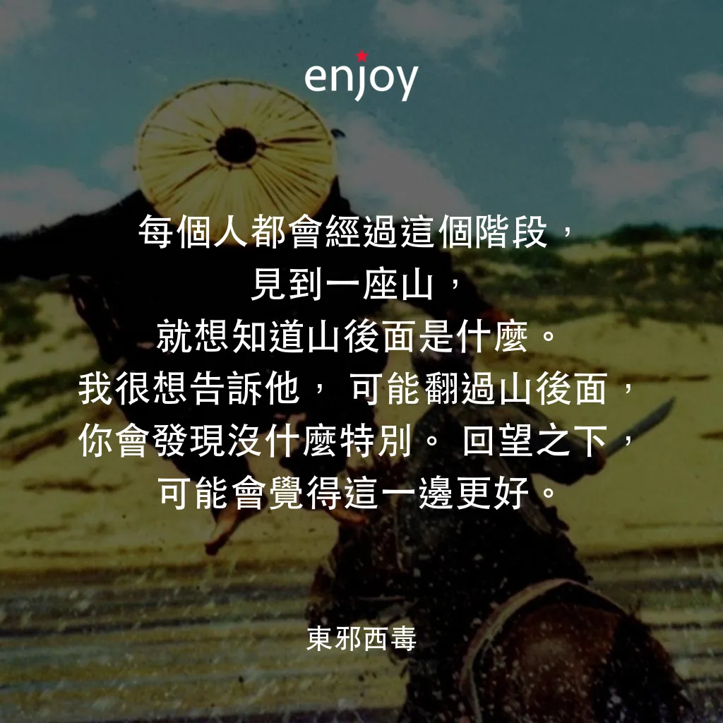 東邪西毒經典對白：每個人都會經過這個階段，見到一座山，就想知道山後面是什麼。我很想告訴他，可能翻過山後面，你會發現沒什麼特別。回望之下，可能會覺得這一邊更好。