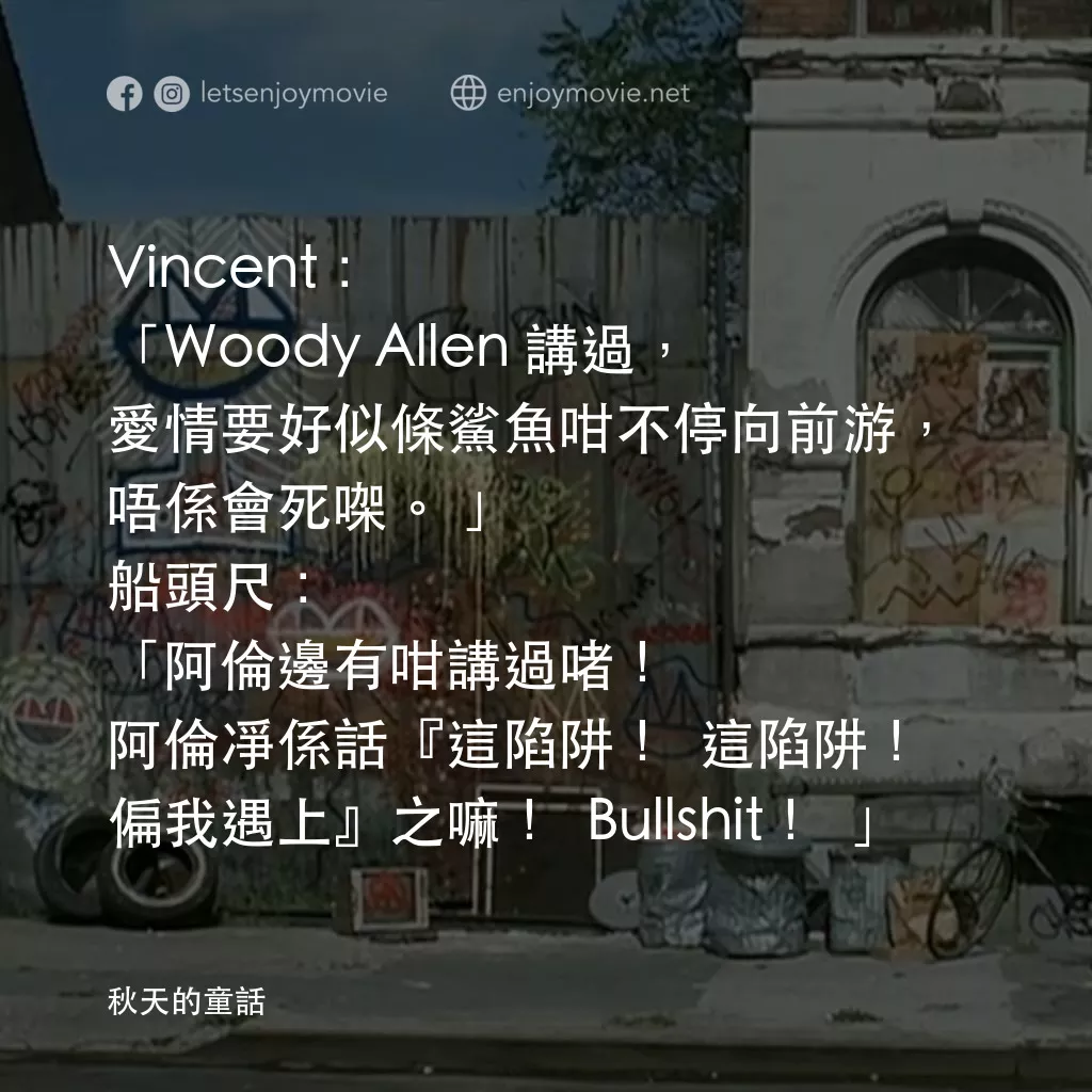 秋天的童話電影對白：Vincent: 「Woody Allen 講過，愛情要好似條鯊魚咁不停向前游，唔係會死㗎。」
船頭尺: 「阿倫邊有咁講過啫！阿倫凈係話『這陷阱！這陷阱！偏我遇上