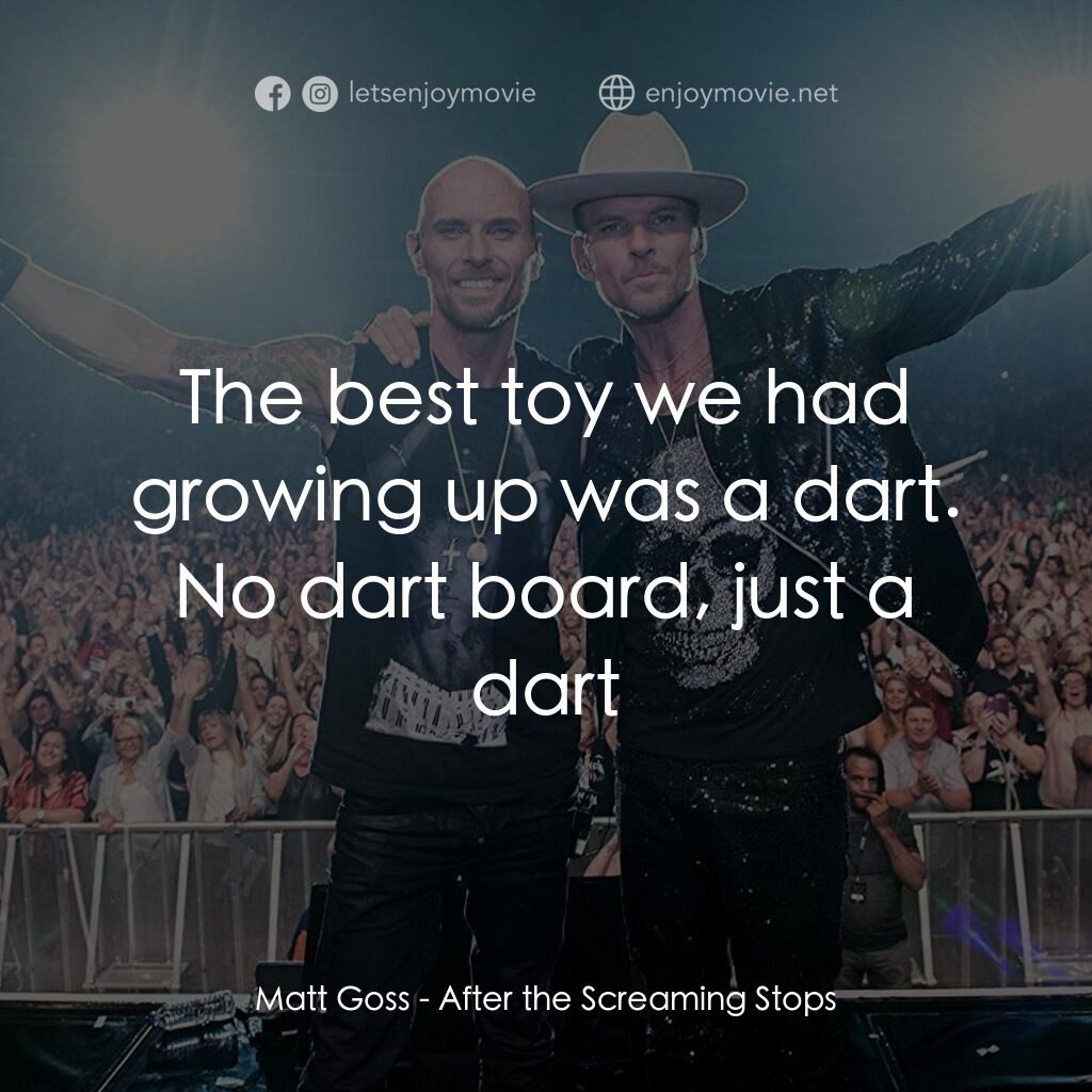 After the Screaming Stops電影對白：Matt Goss:  The best toy we had growing up was a dart. No dart board, just a dart