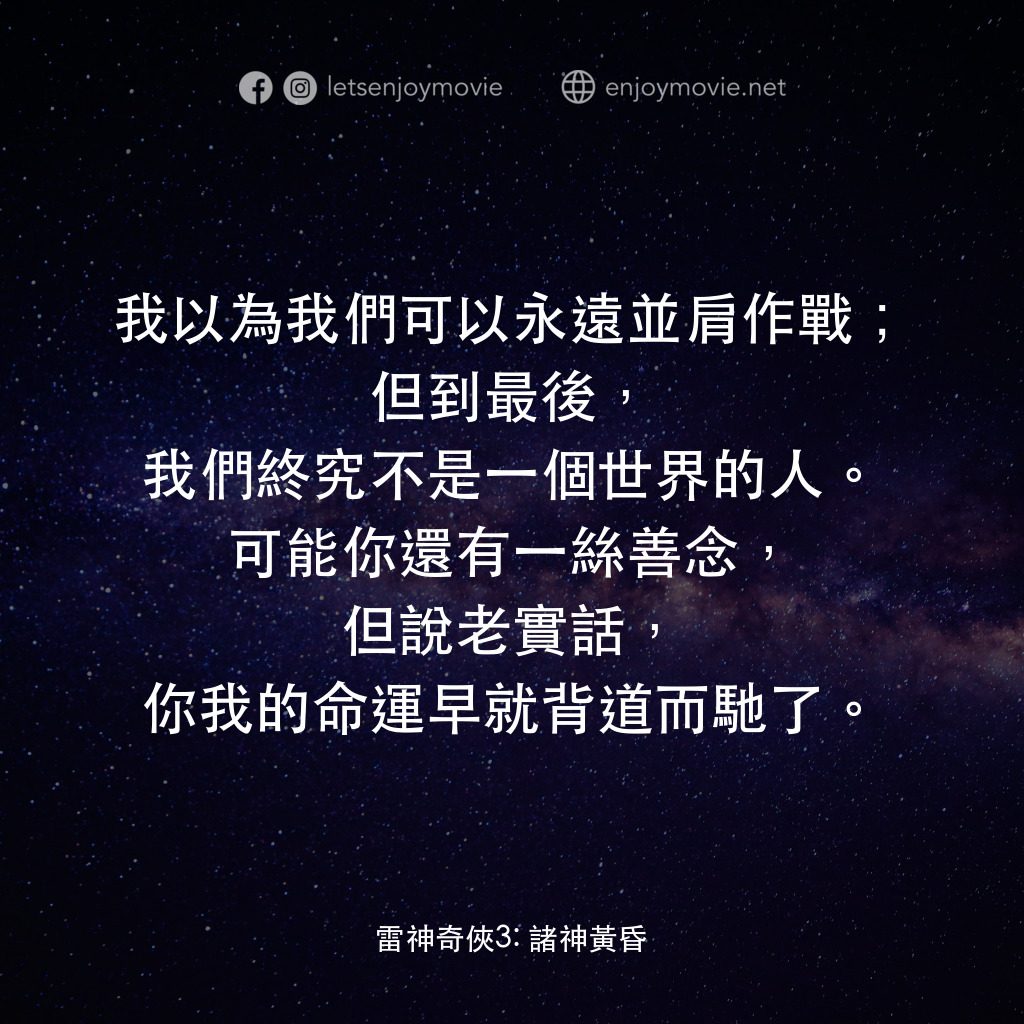 雷神奇俠3: 諸神黃昏電影對白：我以為我們可以永遠並肩作戰；但到最後，我們終究不是一個世界的人。可能你還有一絲善念，但說老實話，你我的命運早就背道而馳了。