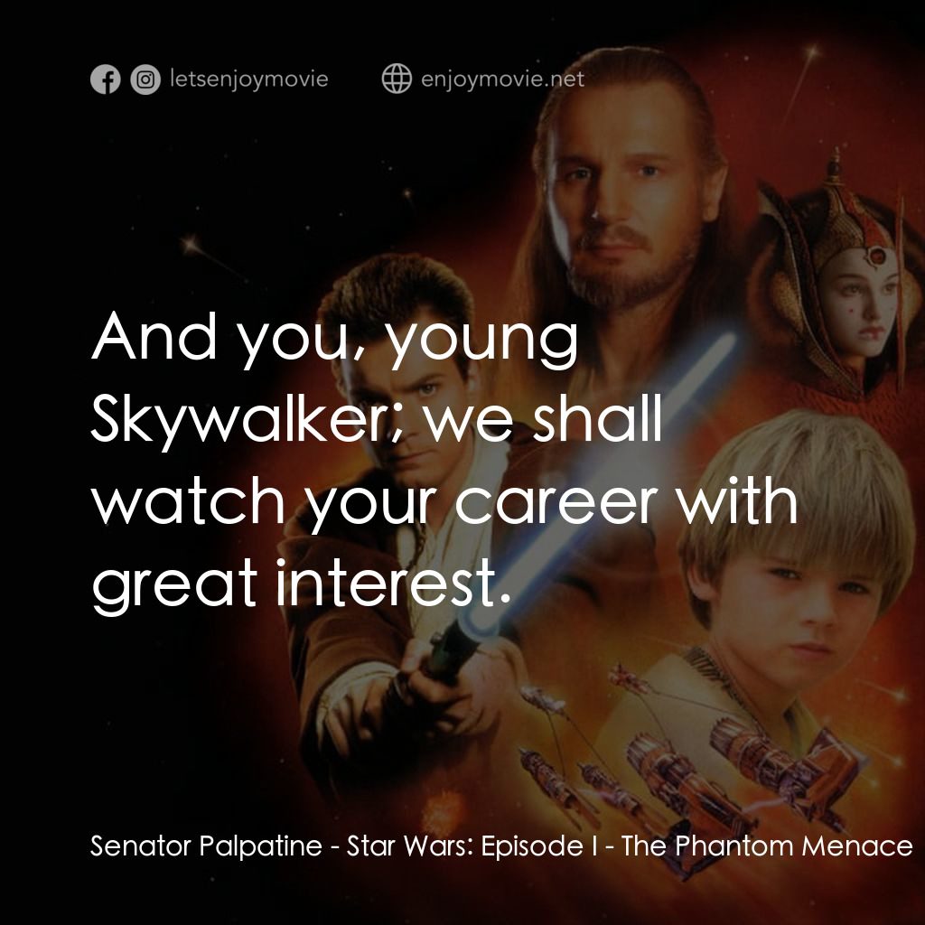 星球大戰前傳：魅影危機電影對白：Senator Palpatine: And you, young Skywalker; we shall watch your career with grea