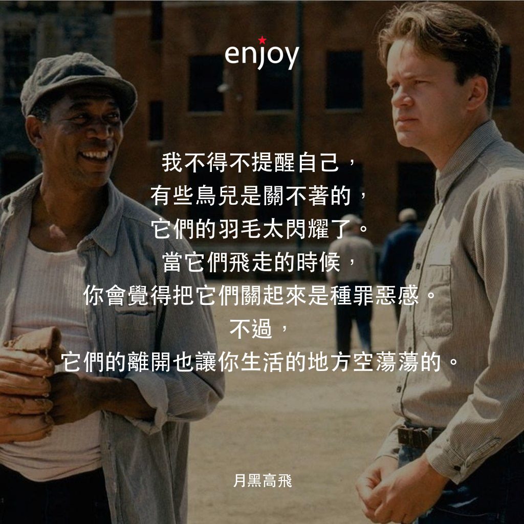 刺激 1995電影對白：我不得不提醒自己，有些鳥兒是關不著的，它們的羽毛太閃耀了。當它們飛走的時候，你會覺得把它們關起來是種罪惡感。不過，它們的離開也讓你生活的地方空蕩蕩的。