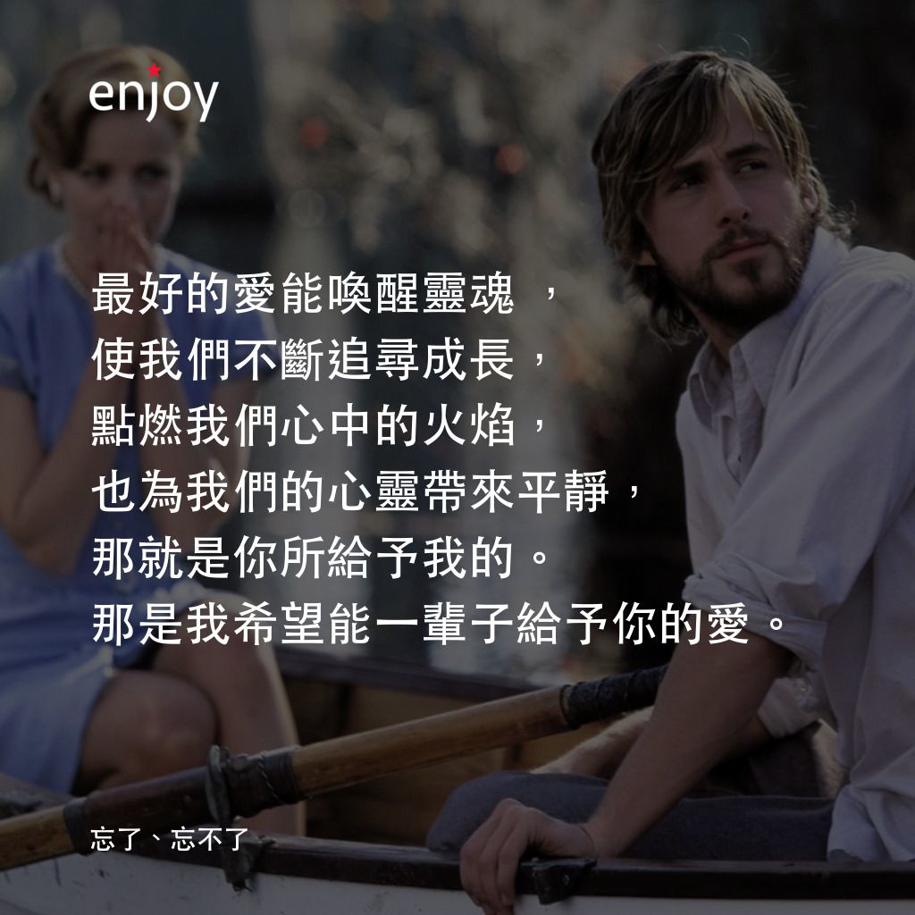 忘了、忘不了電影對白：最好的愛能喚醒靈魂 ， 使我們不斷追尋成長，點燃我們心中的火焰，也為我們的心靈帶來平靜，那就是你所給予我的。那是我希望能一輩子給予你的愛。