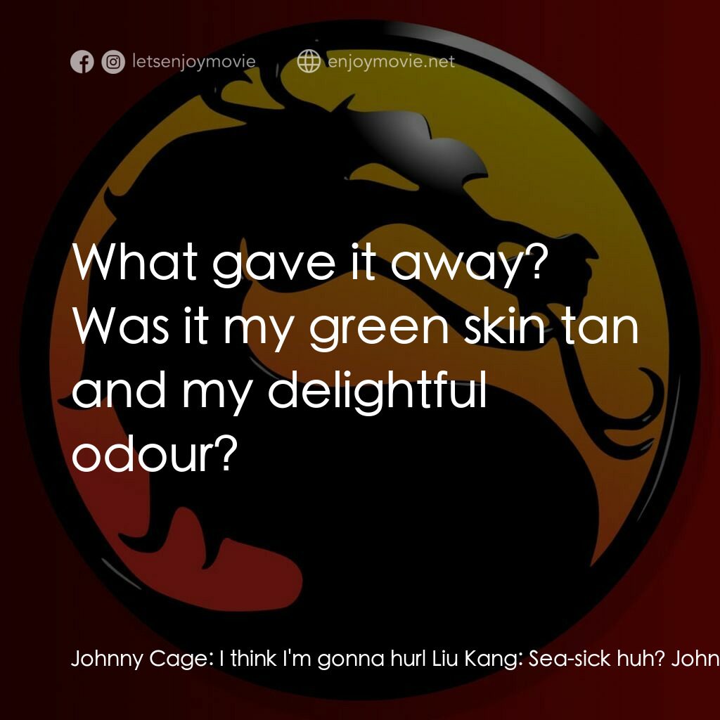 Mortal Kombat: The Journey Begins電影對白：Johnny Cage:  I think I'm gonna hurl Liu Kang:  Sea-sick huh? Johnny Cage:  What 