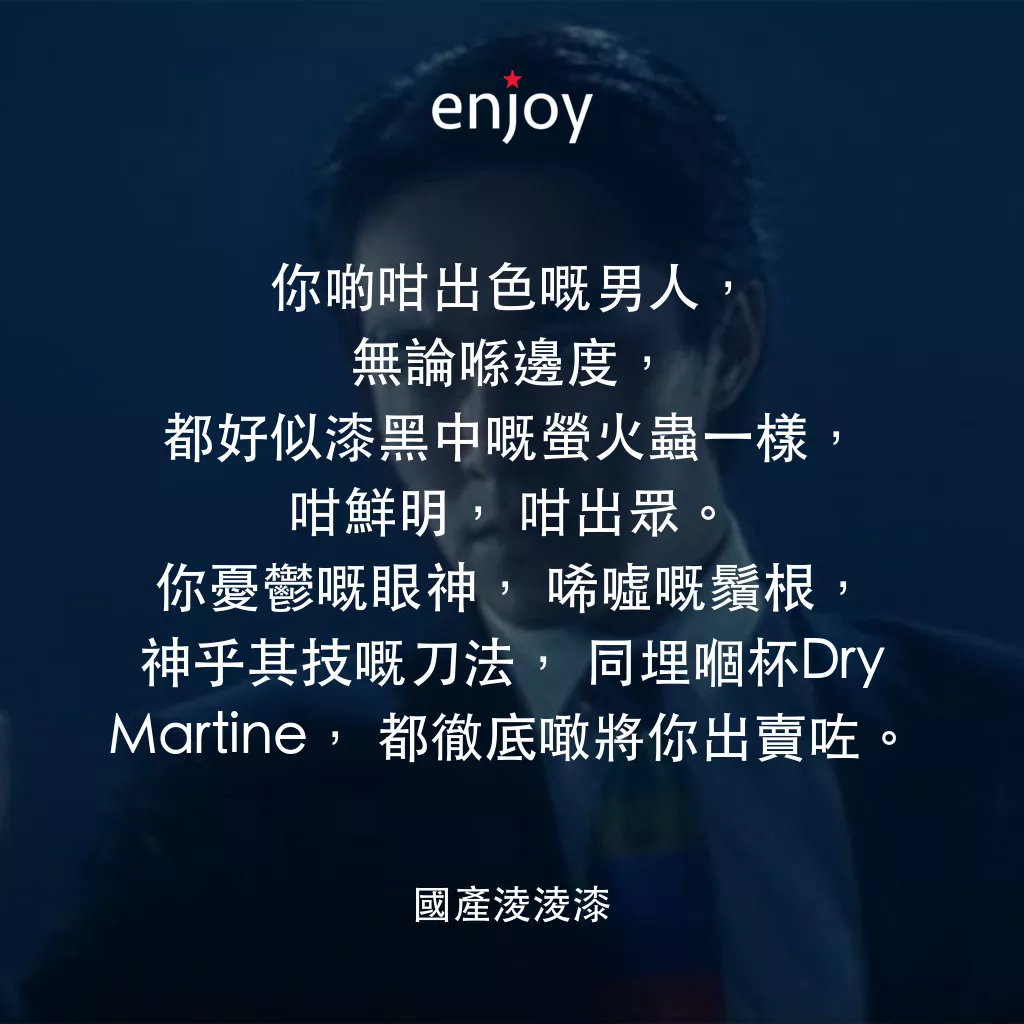 國產凌凌漆電影對白：你啲咁出色嘅男人，無論喺邊度，都好似漆黑中嘅螢火蟲一樣，咁鮮明，咁出眾。你憂鬱嘅眼神，唏噓嘅鬚根，神乎其技嘅刀法，同埋嗰杯Dry Martine，都徹底噉將你出賣