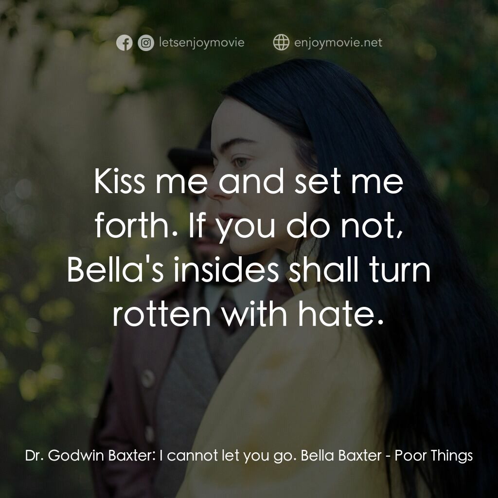 可憐的東西電影對白：Dr. Godwin Baxter:  I cannot let you go. Bella Baxter:  Kiss me and set me forth.