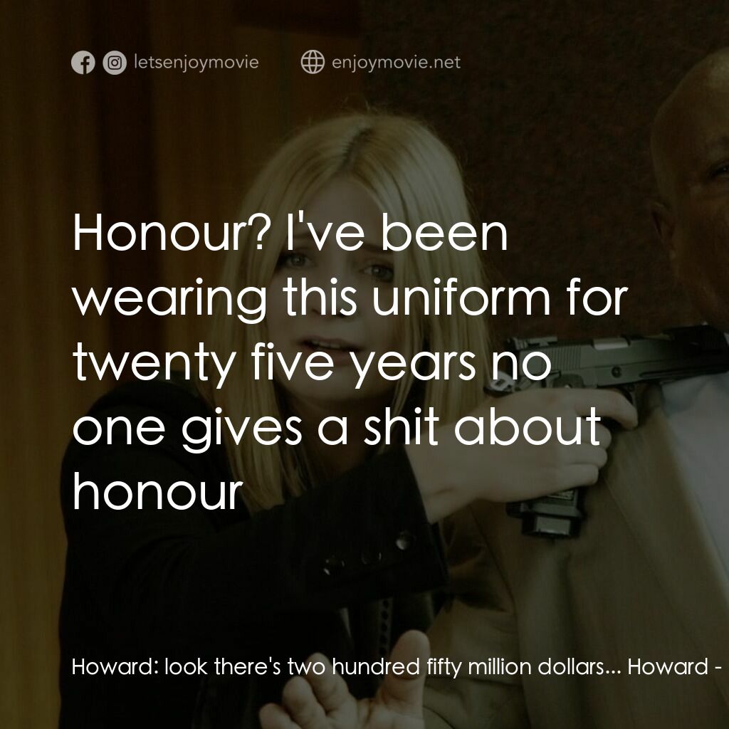 玩命連線電影對白：Howard:  look there's two hundred fifty million dollars... Howard:  Honour? I've 