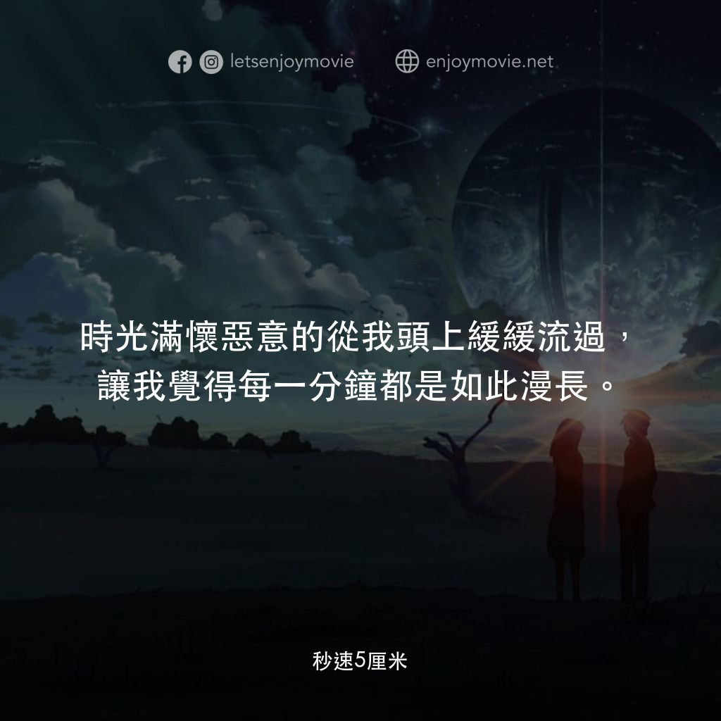 秒速 5 公分 (動畫)電影對白：時光滿懷惡意的從我頭上緩緩流過，讓我覺得每一分鐘都是如此漫長。