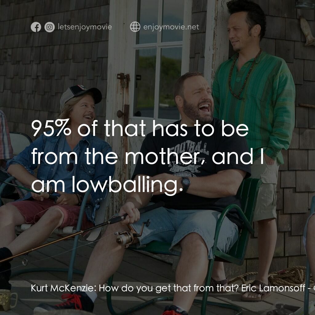 亞當等大人電影對白：Kurt McKenzie:  How do you get that from that? Eric Lamonsoff:  95% of that has t