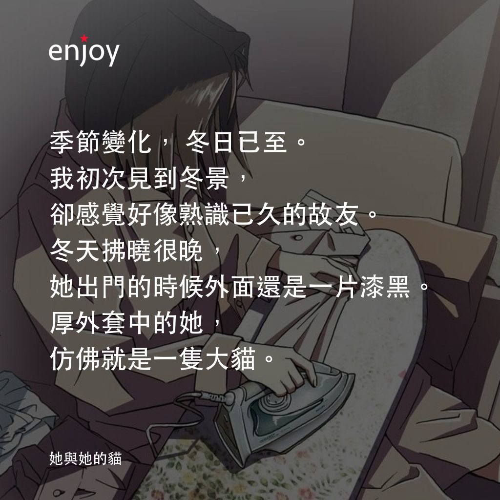 她與她的貓電影對白：季節變化，冬日已至。 我初次見到冬景,卻感覺好像熟識已久的故友。冬天拂曉很晚, 她出門的時候外面還是一片漆黑。 厚外套中的她,仿佛就是一隻大貓。