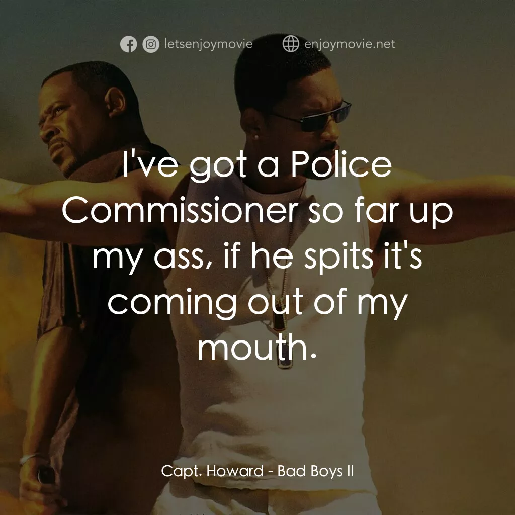 重案夢幻組2電影對白：Capt. Howard:  I've got a Police Commissioner so far up my ass, if he spits it's 