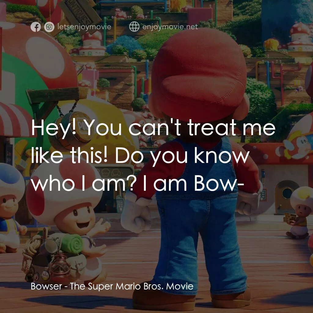 超級瑪利歐兄弟大電影電影對白：Bowser:  Hey! You can't treat me like this! Do you know who I am? I am Bow-