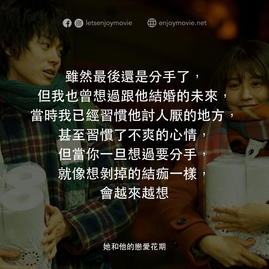 她和他的戀愛花期電影對白：雖然最後還是分手了，但我也曾想過跟他結婚的未來，當時我已經習慣他討人厭的地方，甚至習慣了不爽的心情，但當你一旦想過要分手，就像想剝掉的結痂一樣，會越來越想