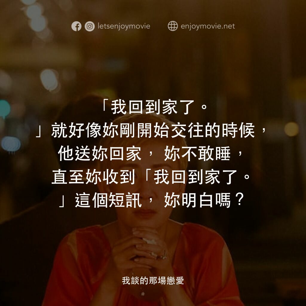 我談的那場戀愛電影對白：「我回到家了。」就好像妳剛開始交往的時候，他送妳回家，妳不敢睡，直至妳收到「我回到家了。」這個短訊，妳明白嗎？