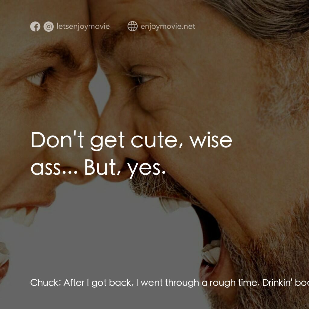 我愛發脾四電影對白：Chuck:  After I got back, I went through a rough time. Drinkin' booze, shootin' h