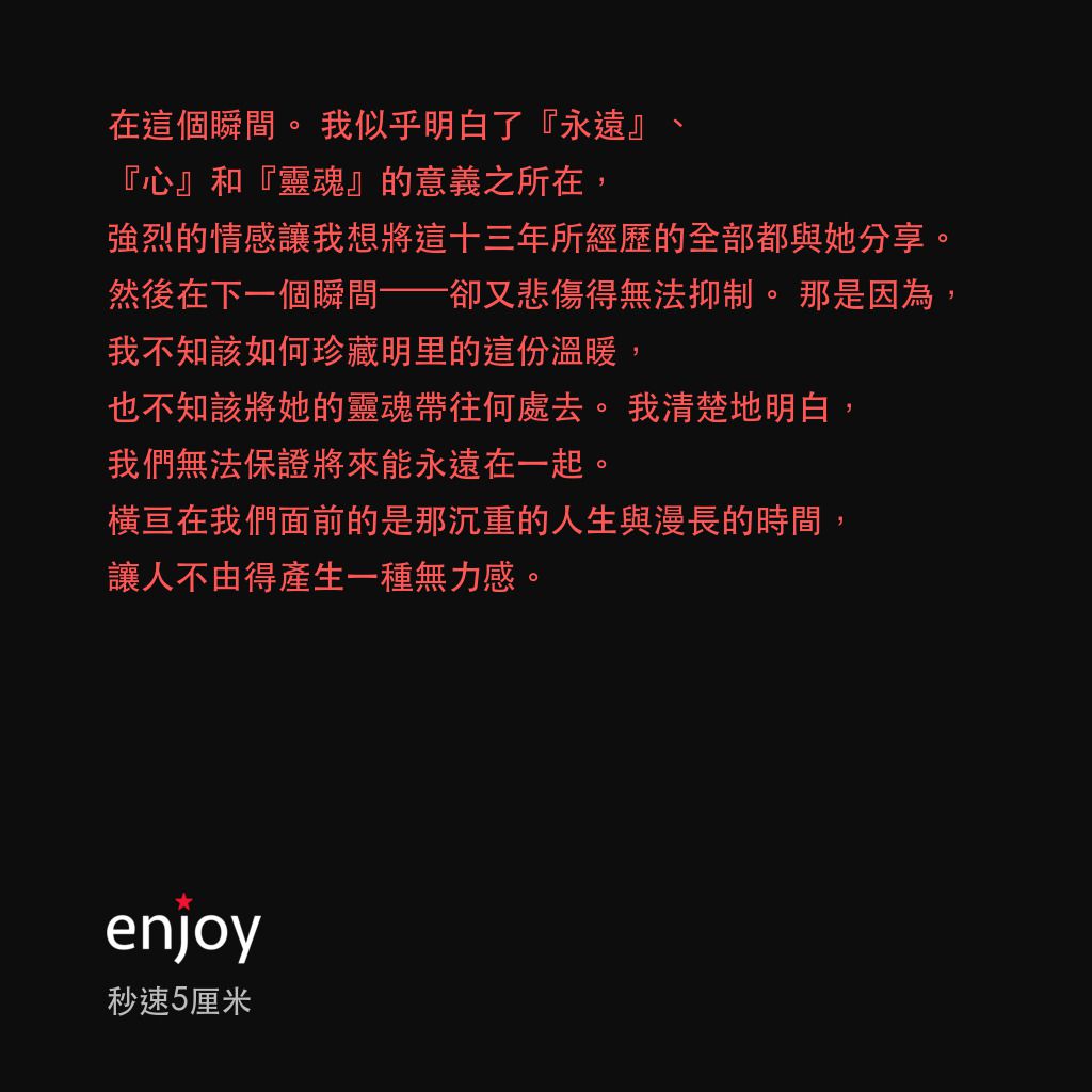 秒速 5 公分 (動畫)電影對白：在這個瞬間。我似乎明白了『永遠』、『心』和『靈魂』的意義之所在，強烈的情感讓我想將這十三年所經歷的全部都與她分享。然後在下一個瞬間——卻又悲傷得無法抑制。那是因為