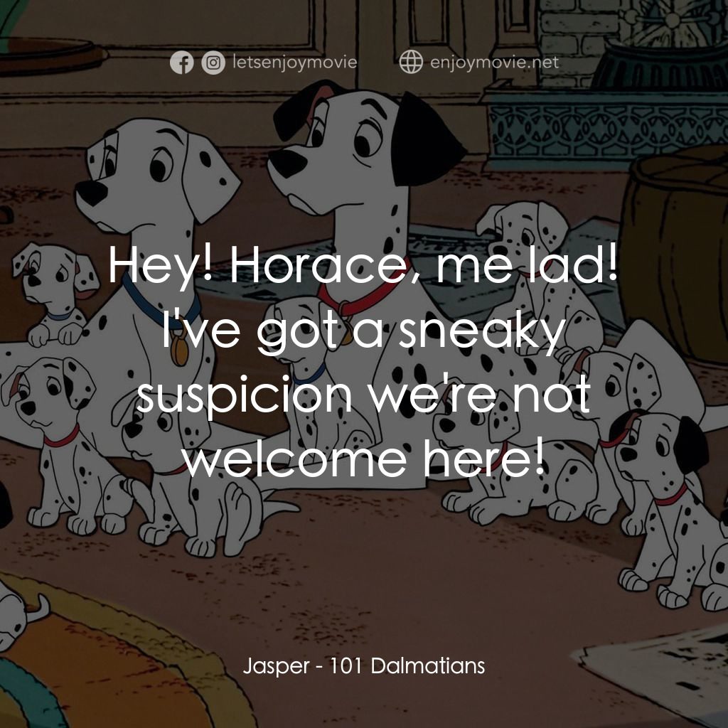 101斑點狗電影對白：Jasper: Hey! Horace, me lad! I've got a sneaky suspicion we're not welcome here!