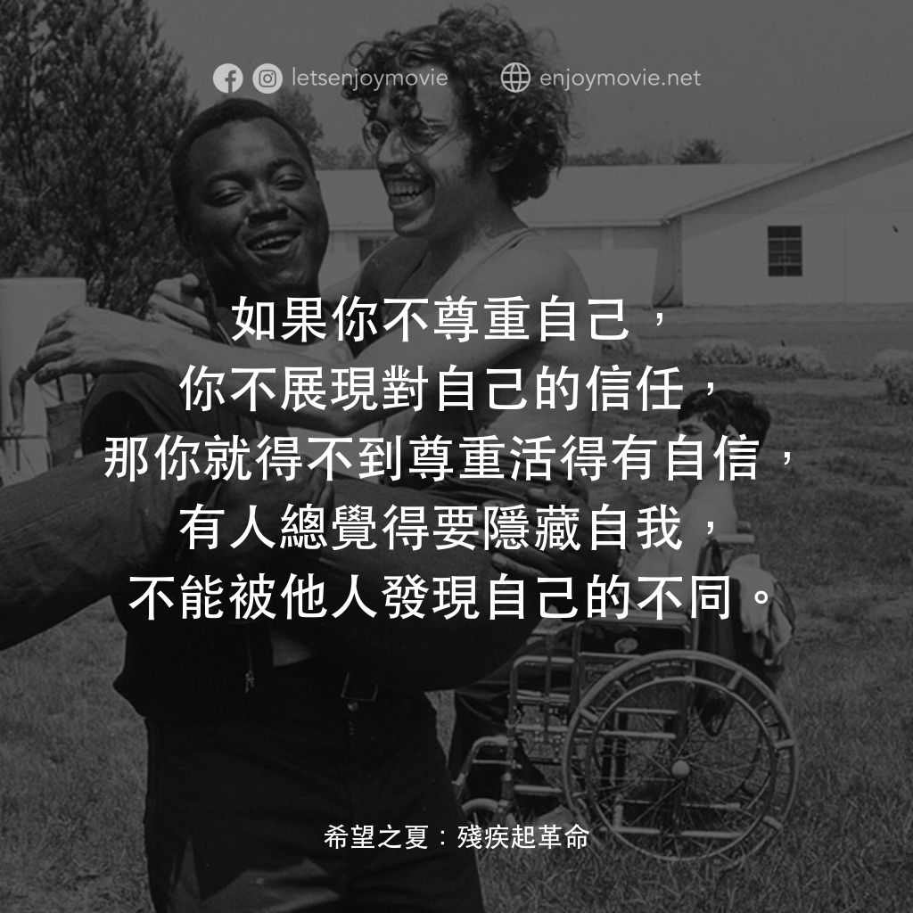希望之夏：身心障礙革命電影對白：如果你不尊重自己，你不展現對自己的信任，那你就得不到尊重活得有自信，有人總覺得要隱藏自我，不能被他人發現自己的不同。