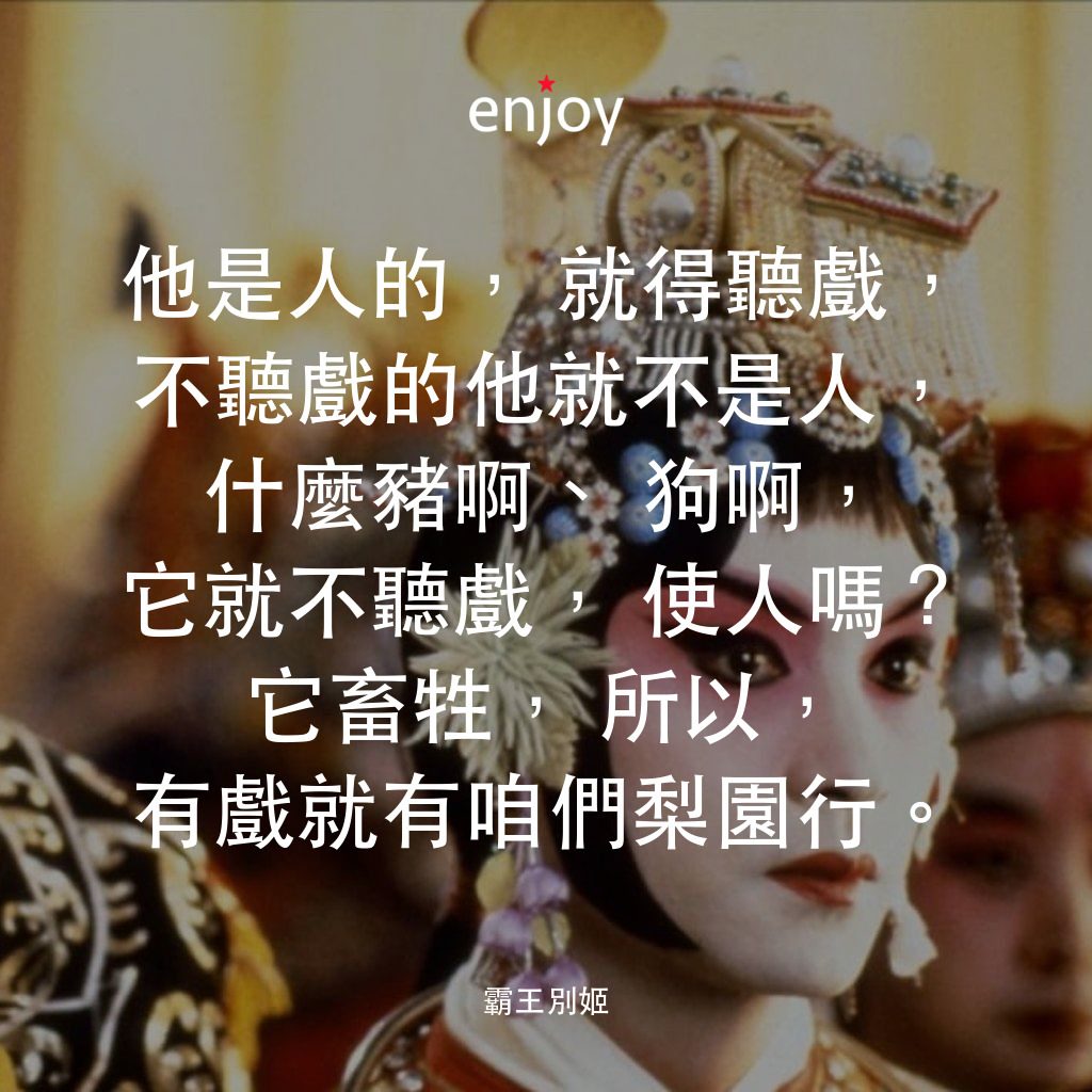 霸王別姬電影對白：他是人的，就得聽戲，不聽戲的他就不是人，什麼豬啊、狗啊，它就不聽戲，使人嗎？它畜牲，所以，有戲就有咱們梨園行。