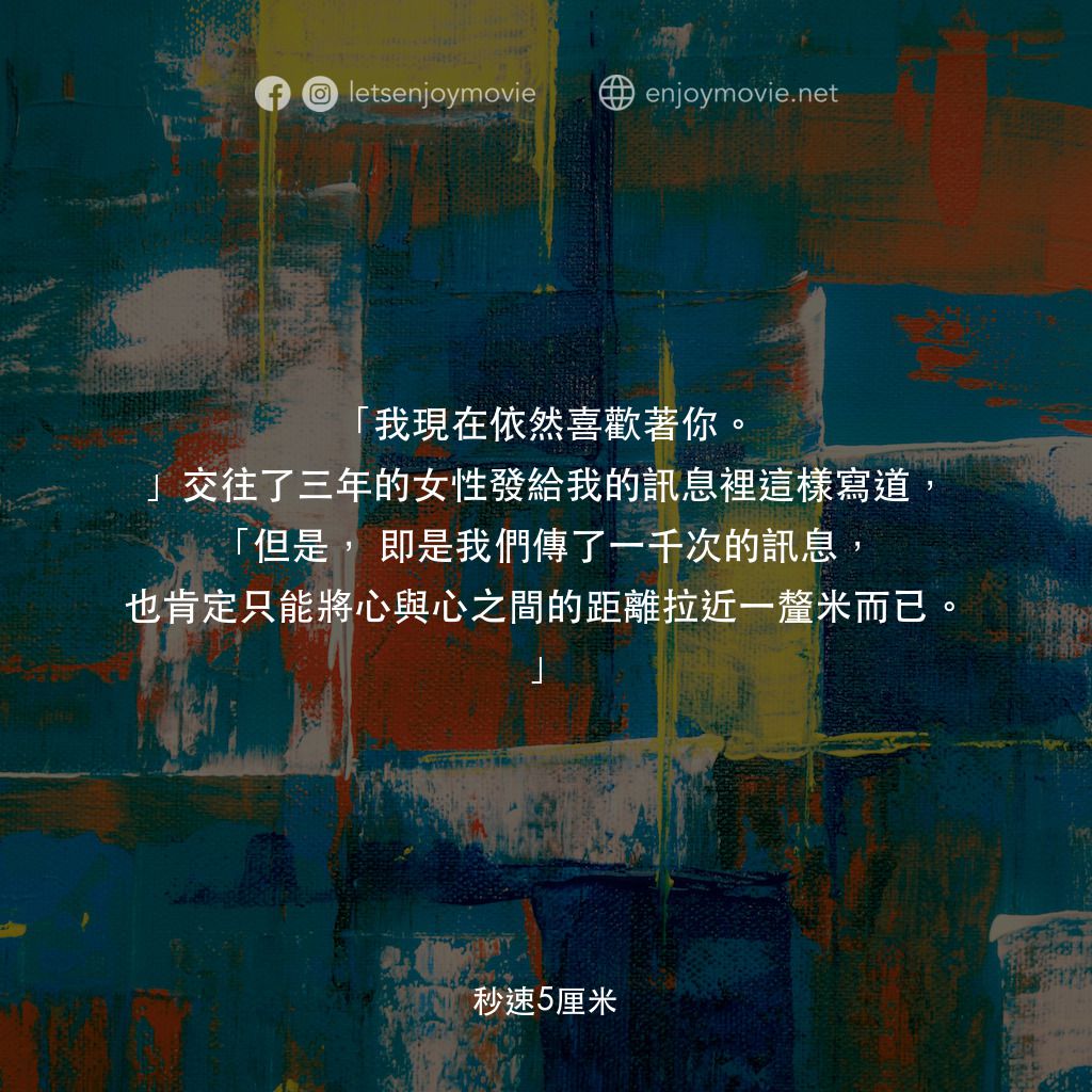秒速 5 公分 (動畫)電影對白：「我現在依然喜歡著你。」交往了三年的女性發給我的訊息裡這樣寫道，「但是，即是我們傳了一千次的訊息，也肯定只能將心與心之間的距離拉近一釐米而已。」