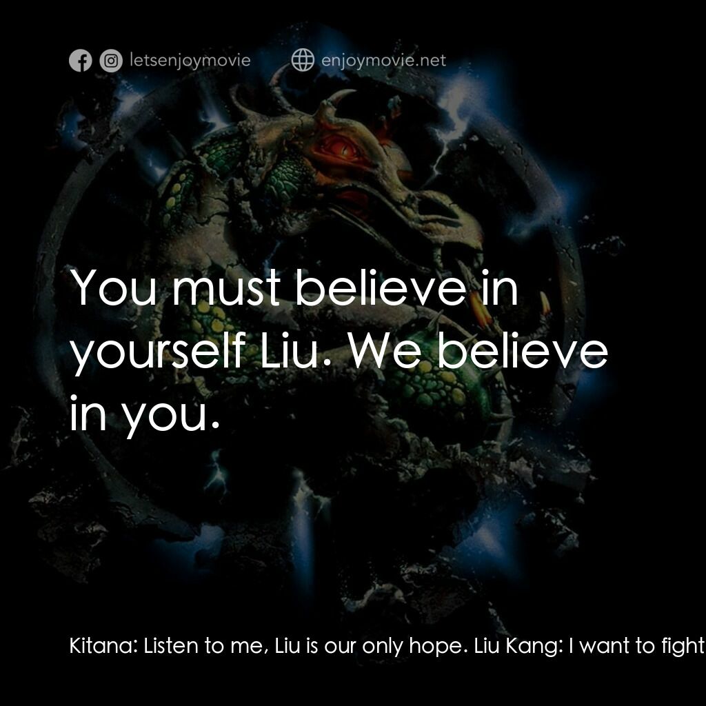 魔宮帝國 2電影對白：Kitana:  Listen to me, Liu is our only hope. Liu Kang:  I want to fight Khan, but