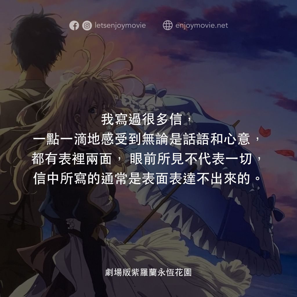 紫羅蘭永恆花園劇場版電影對白：我寫過很多信，一點一滴地感受到無論是話語和心意，都有表裡兩面，眼前所見不代表一切，信中所寫的通常是表面表達不出來的。